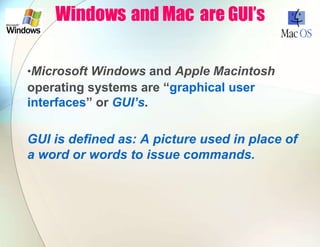 Windows and Mac are GUI’s
•Microsoft Windows and Apple Macintosh
operating systems are “graphical user
interfaces” or GUI’s.
GUI is defined as: A picture used in place of
a word or words to issue commands.
 