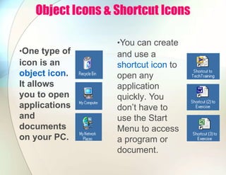 Object Icons & Shortcut Icons
•One type of
icon is an
object icon.
It allows
you to open
applications
and
documents
on your PC.
•You can create
and use a
shortcut icon to
open any
application
quickly. You
don’t have to
use the Start
Menu to access
a program or
document.
 