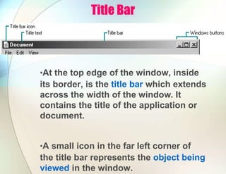 Title Bar
•At the top edge of the window, inside
its border, is the title bar which extends
across the width of the window. It
contains the title of the application or
document.
•A small icon in the far left corner of
the title bar represents the object being
viewed in the window.
 