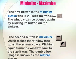 Minimize - Maximize
•The first button is the minimize
button and it will hide the window.
The window can be opened again
by clicking its button on the
taskbar.
•The second button is maximize,
which makes the window take
up all the screen space. Clicking
again turns the window back to
the size it was. The double-box
image is known as the restore
 