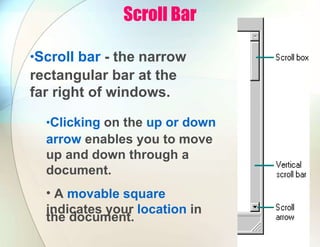 Scroll Bar
•Scroll bar - the narrow
rectangular bar at the
far right of windows.
•Clicking on the up or down
arrow enables you to move
up and down through a
document.
• A movable square
indicates your location in
the document.
 