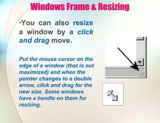 Windows Frame & Resizing
•You can also resize
a window by a click
and drag move.
Put the mouse cursor on the
edge of a window (that is not
maximized) and when the
pointer changes to a double
arrow, click and drag for the
new size. Some windows
have a handle on them for
resizing.
 