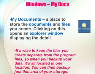 Windows – My Docs
•My Documents – a place to
store the documents and files
you create. Clicking on this
opens an explorer window
displaying the detail.
•It’s wise to keep the files you
create separate from the program
files, so when you backup your
data, it’s all located in one
location. You can then backup
just this area of your storage.
 