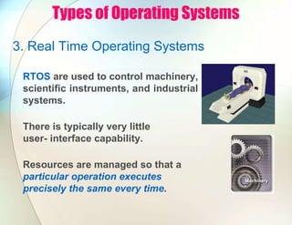 Types of Operating Systems
3. Real Time Operating Systems
RTOS are used to control machinery,
scientific instruments, and industrial
systems.
There is typically very little
user- interface capability.
Resources are managed so that a
particular operation executes
precisely the same every time.
 