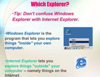 Which Explorer?
•Tip: Don't confuse Windows
Explorer with Internet Explorer.
•Windows Explorer is the
program that lets you explore
things "inside" your own
computer.
•Internet Explorer lets you
explore things "outside" your
computer -- namely things on the
Internet.
 