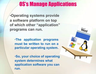 OS’s Manage Applications
•Operating systems provide
a software platform on top
of which other “application”
programs can run.
•The application programs
must be written to run on a
particular operating system.
•So, your choice of operating
system determines what
application software you can
run.
 