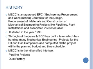 HISTORY
 MECC is an approved EPC ( Engineering Procurement
and Construction) Contracts for the Design,
Procurement of Materials and Construction of
Mechanical Engineering Projects like Pipelines, Plant
Installations and associated instrumentation.
 It started in the year 1998.
 Throughout the years MECC has built a team which has
handled many Mechanical Engineering Projects for the
Oil and Gas Companies and completed all the project
within the planned budget and time schedule.
 MECC is further diversified into two:
Pipeline Projects
Duct Factory
 