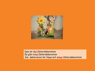 Das ist die Osterdekoration
Es gibt eine Osterdekoration
Sie dekorieren ihr Haus mit einer Osterdekoration
 