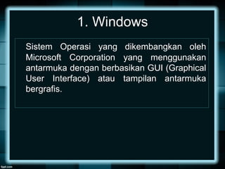 1. Windows
Sistem Operasi yang dikembangkan oleh
Microsoft Corporation yang menggunakan
antarmuka dengan berbasikan GUI (Graphical
User Interface) atau tampilan antarmuka
bergrafis.
 