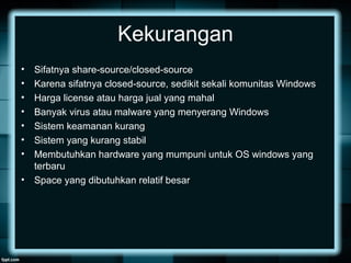 Kekurangan
• Sifatnya share-source/closed-source
• Karena sifatnya closed-source, sedikit sekali komunitas Windows
• Harga license atau harga jual yang mahal
• Banyak virus atau malware yang menyerang Windows
• Sistem keamanan kurang
• Sistem yang kurang stabil
• Membutuhkan hardware yang mumpuni untuk OS windows yang
terbaru
• Space yang dibutuhkan relatif besar
 