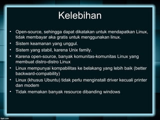 Kelebihan
• Open-source, sehingga dapat dikatakan untuk mendapatkan Linux,
tidak membayar aka gratis untuk menggunakan linux.
• Sistem keamanan yang unggul.
• Sistem yang stabil, karena Unix family.
• Karena open-source, banyak komunitas-komunitas Linux yang
membuat distro-distro Linux
• Linux mempunyai kompabilitas ke belakang yang lebih baik (better
backward-compability)
• Linux (khusus Ubuntu) tidak perlu menginstall driver kecuali printer
dan modem
• Tidak memakan banyak resource dibanding windows
 