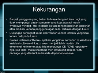 Kekurangan
• Banyak pengguna yang belum terbiasa dengan Linux bagi yang
tidak mempunyai dasar komputer yang kuat apalagi masih
‘Windows minded’. Hal ini dapat diatasi dengan pelatihan-pelatihan
atau edukasi kepada pengguna agar mulai terbiasa dengan Linux
• Dukungan perangkat keras dari vendor-vendor tertentu yang tidak
terlalu baik pada Linux
• Proses instalasi software / aplikasi yang tidak semudah di Windows.
Instalasi software di Linux, akan menjadi lebih mudah bila
terkoneksi ke internet atau bila mempunyai CD / DVD repository-
nya. Bila tidak, maka kita harus men-download satu per satu
package yang dibutuhkan beserta dependencies-nya
 