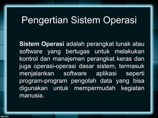 Pengertian Sistem Operasi
Sistem Operasi adalah perangkat lunak atau
software yang bertugas untuk melakukan
kontrol dan manajemen perangkat keras dan
juga operasi-operasi dasar sistem, termasuk
menjalankan software aplikasi seperti
program-program pengolah data yang bisa
digunakan untuk mempermudah kegiatan
manusia.
 