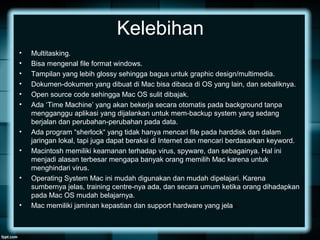 Kelebihan
• Multitasking.
• Bisa mengenal file format windows.
• Tampilan yang lebih glossy sehingga bagus untuk graphic design/multimedia.
• Dokumen-dokumen yang dibuat di Mac bisa dibaca di OS yang lain, dan sebaliknya.
• Open source code sehingga Mac OS sulit dibajak.
• Ada ‘Time Machine’ yang akan bekerja secara otomatis pada background tanpa
mengganggu aplikasi yang dijalankan untuk mem-backup system yang sedang
berjalan dan perubahan-perubahan pada data.
• Ada program “sherlock“ yang tidak hanya mencari file pada harddisk dan dalam
jaringan lokal, tapi juga dapat beraksi di Internet dan mencari berdasarkan keyword.
• Macintosh memiliki keamanan terhadap virus, spyware, dan sebagainya. Hal ini
menjadi alasan terbesar mengapa banyak orang memilih Mac karena untuk
menghindari virus.
• Operating System Mac ini mudah digunakan dan mudah dipelajari. Karena
sumbernya jelas, training centre-nya ada, dan secara umum ketika orang dihadapkan
pada Mac OS mudah belajarnya.
• Mac memiliki jaminan kepastian dan support hardware yang jelas.
 