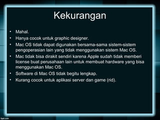 Kekurangan
• Mahal.
• Hanya cocok untuk graphic designer.
• Mac OS tidak dapat digunakan bersama-sama sistem-sistem
pengoperasian lain yang tidak menggunakan sistem Mac OS.
• Mac tidak bisa dirakit sendiri karena Apple sudah tidak memberi
license buat perusahaan lain untuk membuat hardware yang bisa
menggunakan Mac OS.
• Software di Mac OS tidak begitu lengkap.
• Kurang cocok untuk aplikasi server dan game (rid).
 