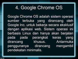 4. Google Chrome OS
Google Chrome OS adalah sistem operasi
sumber terbuka yang dirancang oleh
Google Inc. untuk bekerja secara eksklusif
dengan aplikasi web. Sistem operasi ini
berbasis Linux dan hanya akan berjalan
pada pada perangkat keras yang
dirancang khusus. Antarmuka
penggunanya dirancang mengambil
pendekatan minimalis.
 