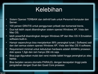 Kelebihan
• Sistem Operasi TERBAIK dan definitif baik untuk Personal Komputer dan
Server.
• 100 persen GRATIS untuk penggunaan pribadi dan komersial bisnis.
• Dua kali lebih cepat dibandingkan sistem operasi Windows XP, Vista dan
Mac OS.
• lebih powerfull disandingkan dengan Windows XP dan Mac OS X Emulation
software built-in.
• Hampir sepenuhnya bisa menjalankan 99% perangkat lunak ( Software) asli
dan dari semua sistem operasi Windows XP, Vista dan Mac OS X software.
• Requirement minimal untuk kebutuhan hardware adalah 600MHz prosesor,
disk space 1,5gb dan ram hanya 256 mb saja.
• Bisa juga digunakan mulai dari versi mobile tablet hingga perangkat pc atau
laptop.
• Bisa berjalan secara otomatis PARALEL dengan kecepatan tinggi pada
pengolahan dengan Dual dan Quad Core prosesor.
 