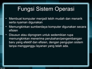 Fungsi Sistem Operasi
• Membuat komputer menjadi lebih mudah dan menarik
serta nyaman digunakan
• Memungkinkan sumberdaya komputer digunakan secara
efisien
• Disusun atau diprogram untuk sedemikian rupa
memungkinkan menerima perubahan/pengembangan
baru yang efektif dan efisien, dengan pengujian sistem
tanpa mengganggu layanan yang telah ada.
 