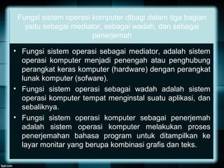 Fungsi sistem operasi komputer dibagi dalam tiga bagian
yaitu sebagai mediator, sebagai wadah, dan sebagai
penerjemah
• Fungsi sistem operasi sebagai mediator, adalah sistem
operasi komputer menjadi penengah atau penghubung
perangkat keras komputer (hardware) dengan perangkat
lunak komputer (sofware).
• Fungsi sistem operasi sebagai wadah adalah sistem
operasi komputer tempat menginstal suatu aplikasi, dan
sebaliknya.
• Fungsi sistem operasi komputer sebagai penerjemah
adalah sistem operasi komputer melakukan proses
penerjemahan bahasa program untuk ditampilkan ke
layar monitar yang berupa kombinasi grafis dan teks.
 