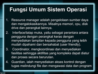 Fungsi Umum Sistem Operasi
1. Resource manager adalah pengelolaan sumber daya
dan mengalokasikannya. Misalnya memori, cpu, disk
drive dan perangkat lainnya.
2. Interface/tatap muka, yaitu sebagai perantara antara
pengguna dengan perangkat keras dengan
menyediakan tampilan kepada pengguna yang leibh
mudah dipahami dan bersahabat (user friendly).
3. Coordinator, mengkoordinasi dan menyediakan
fasilitas sehingga aktifitas yang kompleks dapat diatur
dan proses secara berurutan.
4. Guardian, ialah menyediakan akses kontrol dengan
tugas melindungi file dan mengawasi data dan program
 