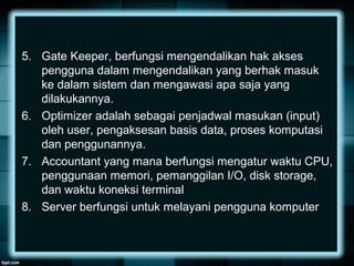 5. Gate Keeper, berfungsi mengendalikan hak akses
pengguna dalam mengendalikan yang berhak masuk
ke dalam sistem dan mengawasi apa saja yang
dilakukannya.
6. Optimizer adalah sebagai penjadwal masukan (input)
oleh user, pengaksesan basis data, proses komputasi
dan penggunannya.
7. Accountant yang mana berfungsi mengatur waktu CPU,
penggunaan memori, pemanggilan I/O, disk storage,
dan waktu koneksi terminal
8. Server berfungsi untuk melayani pengguna komputer
 