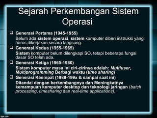 Sejarah Perkembangan Sistem
Operasi
 Generasi Pertama (1945-1955)
Belum ada sistem operasi, sistem komputer diberi instruksi yang
harus dikerjakan secara langsung.
 Generasi Kedua (1955-1965)
Sistem komputer belum dilengkapi SO, tetapi beberapa fungsi
dasar SO telah ada.
 Generasi Ketiga (1965-1980)
Sistem komputer masa ini ciri-cirinya adalah: Multiuser,
Multiprogramming Berbagi waktu (time sharing)
 Generasi Keempat (1980-199x & sampai saat ini)
Ditandai dengan berkembangnya dan Meningkatnya
kemampuan komputer desktop dan teknologi jaringan (batch
processing, timesharing dan real-time applications).
 