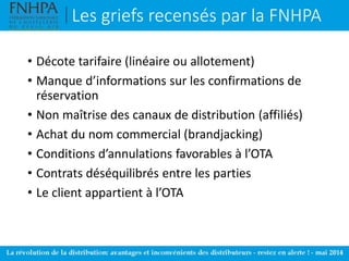 Les griefs recensés par la FNHPA
• Décote tarifaire (linéaire ou allotement)
• Manque d’informations sur les confirmations de
réservation
• Non maîtrise des canaux de distribution (affiliés)
• Achat du nom commercial (brandjacking)
• Conditions d’annulations favorables à l’OTA
• Contrats déséquilibrés entre les parties
• Le client appartient à l’OTA
 