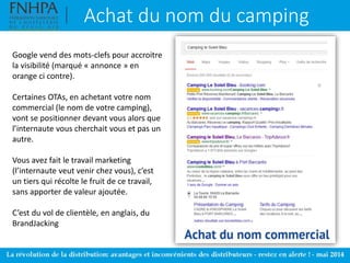 Achat du nom du camping
Google vend des mots-clefs pour accroitre
la visibilité (marqué « annonce » en
orange ci contre).
Certaines OTAs, en achetant votre nom
commercial (le nom de votre camping),
vont se positionner devant vous alors que
l’internaute vous cherchait vous et pas un
autre.
Vous avez fait le travail marketing
(l’internaute veut venir chez vous), c’est
un tiers qui récolte le fruit de ce travail,
sans apporter de valeur ajoutée.
C’est du vol de clientèle, en anglais, du
BrandJacking
 