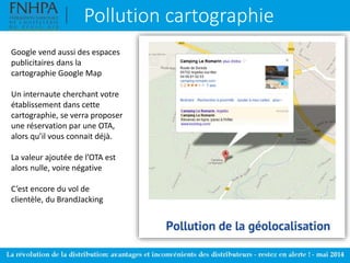 Pollution cartographie
Google vend aussi des espaces
publicitaires dans la
cartographie Google Map
Un internaute cherchant votre
établissement dans cette
cartographie, se verra proposer
une réservation par une OTA,
alors qu’il vous connait déjà.
La valeur ajoutée de l’OTA est
alors nulle, voire négative
C’est encore du vol de
clientèle, du BrandJacking
 