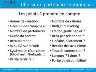 • Année de création
• Gere-t-il des campings?
• Nombre de partenaires
• Durée du contrat
• Rémunération
• % du CA sur le web
• Système de réservation
(Ctoutvert, Thélis,etc…)
• Parité tarifaire ?
• Nombre de salariés
• Budget marketing
• Edition guide papier ?
• Résa par téléphone ?
• Linéaire, allotement ?
• Récolte des avis clients
• Taux de commission ?
• Langues ? Salons ?
• Parité de disponibilité?
Choisir un partenaire commercial
Les points à prendre en compte
 