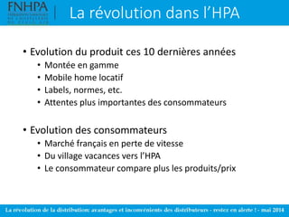 La révolution dans l’HPA
• Evolution du produit ces 10 dernières années
• Montée en gamme
• Mobile home locatif
• Labels, normes, etc.
• Attentes plus importantes des consommateurs
• Evolution des consommateurs
• Marché français en perte de vitesse
• Du village vacances vers l’HPA
• Le consommateur compare plus les produits/prix
 