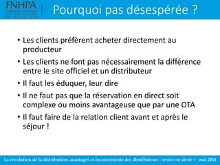 Pourquoi pas désespérée ?
• Les clients préfèrent acheter directement au
producteur
• Les clients ne font pas nécessairement la différence
entre le site officiel et un distributeur
• Il faut les éduquer, leur dire
• Il ne faut pas que la réservation en direct soit
complexe ou moins avantageuse que par une OTA
• Il faut faire de la relation client avant et après le
séjour !
 