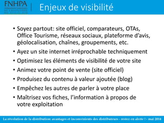 Enjeux de visibilité
• Soyez partout: site officiel, comparateurs, OTAs,
Office Tourisme, réseaux sociaux, plateforme d’avis,
géolocalisation, chaînes, groupements, etc.
• Ayez un site internet irréprochable techniquement
• Optimisez les éléments de visibilité de votre site
• Animez votre point de vente (site officiel)
• Produisez du contenu à valeur ajoutée (blog)
• Empêchez les autres de parler à votre place
• Maîtrisez vos fiches, l’information à propos de
votre exploitation
 