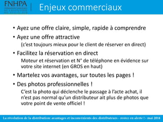 Enjeux commerciaux
• Ayez une offre claire, simple, rapide à comprendre
• Ayez une offre attractive
(c’est toujours mieux pour le client de réserver en direct)
• Facilitez la réservation en direct
Moteur et réservation et N° de téléphone en évidence sur
votre site internet (en GROS en haut)
• Martelez vos avantages, sur toutes les pages !
• Des photos professionnelles !
C’est la photo qui déclenche le passage à l’acte achat, il
n’est pas normal qu’un distributeur ait plus de photos que
votre point de vente officiel !
 