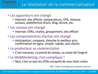 La révolution de la commercialisation
• Les apporteurs ont changé
• Internet: site officiel, comparateurs, OTA, réseaux
sociaux, plateformes d’avis, blog, forum, etc.
• Les canaux ont changé
• Internet: OTAs, chaîne, groupement, site officiel
• Les comportements d’achat ont changé
• Anticipation, compare, cherche le meilleur prix,
confirmation en ligne, simple, rapide, avis clients
• Le producteur se commercialise
• C’est nouveau, ca prend du temps, ca coute de l’argent
• Le WebMarketing c’est compliqué !
• Non, c’est ce que les OTAs essayent de vous faire croire
OTAs = Online Travel Agency ou distributeur internet
 