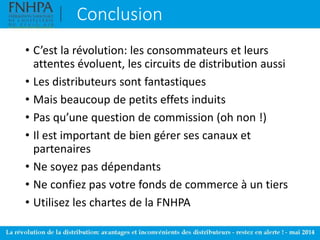 Conclusion
• C’est la révolution: les consommateurs et leurs
attentes évoluent, les circuits de distribution aussi
• Les distributeurs sont fantastiques
• Mais beaucoup de petits effets induits
• Pas qu’une question de commission (oh non !)
• Il est important de bien gérer ses canaux et
partenaires
• Ne soyez pas dépendants
• Ne confiez pas votre fonds de commerce à un tiers
• Utilisez les chartes de la FNHPA
 