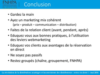 Conclusion
• Gardez la main
• Ayez un marketing mix cohérent
(prix – produit – communication – distribution)
• Faites de la relation client (avant, pendant, après)
• Eduquez vous aux bonnes pratiques, à l’utilisation
des leviers webmarketing
• Eduquez vos clients aux avantages de la réservation
en direct
• Ne soyez pas passifs
• Restez groupés (chaîne, groupement, FNHPA)
 
