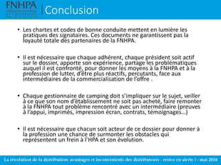 Conclusion
• Les chartes et codes de bonne conduite mettent en lumière les
pratiques des signataires. Ces documents ne garantissent pas la
loyauté totale des partenaires de la FNHPA.
• Il est nécessaire que chaque adhérent, chaque président soit actif
sur le dossier, apporte son expérience, partage les problématiques
auquel il est confronté, pour donner les moyens à la FNHPA et à la
profession de lutter, d’être plus réactifs, percutants, face aux
intermédiaires de la commercialisation de l’offre .
• Chaque gestionnaire de camping doit s’impliquer sur le sujet, veiller
à ce que son nom d’établissement ne soit pas acheté, faire remonter
à la FNHPA tout problème rencontré avec un intermédiaire (preuves
à l’appui, imprimés, impression écran, contrats, témoignages…)
• Il est nécessaire que chacun soit acteur de ce dossier pour donner à
la profession une chance de surmonter les obstacles qui
représentent un frein à l’HPA et son évolution.
 