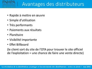 Avantages des distributeurs
• Rapide à mettre en œuvre
• Simple d’utilisation
• Très performants
• Paiements aux résultats
• Planétaire
• Visibilité importante
• Effet Billboard
(le client sort du site de l’OTA pour trouver le site officiel
de l’exploitation = une chance de faire une vente directe)
 
