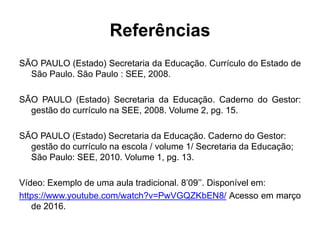 Referências
SÃO PAULO (Estado) Secretaria da Educação. Currículo do Estado de
São Paulo. São Paulo : SEE, 2008.
SÃO PAULO (Estado) Secretaria da Educação. Caderno do Gestor:
gestão do currículo na SEE, 2008. Volume 2, pg. 15.
SÃO PAULO (Estado) Secretaria da Educação. Caderno do Gestor:
gestão do currículo na escola / volume 1/ Secretaria da Educação;
São Paulo: SEE, 2010. Volume 1, pg. 13.
Vídeo: Exemplo de uma aula tradicional. 8’09’’. Disponível em:
https://www.youtube.com/watch?v=PwVGQZKbEN8/ Acesso em março
de 2016.
 