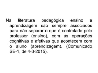 Na literatura pedagógica ensino e
aprendizagem são sempre associados
para não separar o que é controlado pelo
professor (ensino), com as operações
cognitivas e afetivas que acontecem com
o aluno (aprendizagem). (Comunicado
SE-1, de 4-3-2015).
 