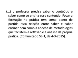 (...) o professor precisa saber o conteúdo e
saber como se ensina esse conteúdo. Focar a
formação na prática tem como ponto de
partida essa relação entre saber e saber
ensinar bem como a adoção de metodologias
que facilitem a reflexão e a análise da própria
prática. (Comunicado SE-1, de 4-3-2015).
 
