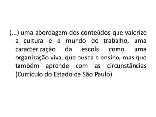 (...) uma abordagem dos conteúdos que valorize
a cultura e o mundo do trabalho, uma
caracterização da escola como uma
organização viva, que busca o ensino, mas que
também aprende com as circunstâncias
(Currículo do Estado de São Paulo)
 
