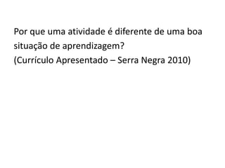 Por que uma atividade é diferente de uma boa
situação de aprendizagem?
(Currículo Apresentado – Serra Negra 2010)
 