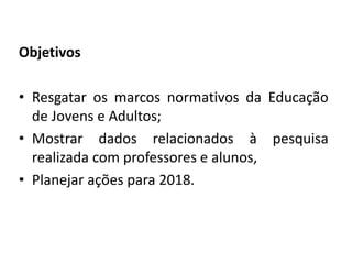 Objetivos
• Resgatar os marcos normativos da Educação
de Jovens e Adultos;
• Mostrar dados relacionados à pesquisa
realizada com professores e alunos,
• Planejar ações para 2018.
 