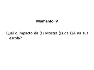Momento IV
Qual o impacto da (s) Mostra (s) da EJA na sua
escola?
 