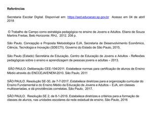 Referências
Secretaria Escolar Digital. Disponível em: https://sed.educacao.sp.gov.br Acesso em 04 de abril
2018
O Trabalho de Campo como estratégia pedagógica no ensino de Jovens e Adultos. Eliano de Souza
Martins Freitas. Belo Horizonte: RHJ, 2012. 208 p.
São Paulo. Concepção e Proposta Metodológica EJA. Secretaria de Desenvolvimento Econômico,
Ciência, Tecnologia e Inovação (SDECTI). Governo do Estado de São Paulo, 2015.
São Paulo (Estado) Secretária da Educação. Centro de Educação de Jovens e Adultos - Reflexões
pedagógicas sobre o ensino e aprendizagem de pessoas jovens e adultas – 2013.
SÃO PAULO. Deliberação CEE-104/2011. Estabelece normas para certificação de alunos de Ensino
Médio através do ENCCEJA/ENEM-2010. São Paulo, 2011
SÃO PAULO. Resolução SE-30, de 7-7-2017. Estabelece diretrizes para a organização curricular do
Ensino Fundamental e do Ensino Médio da Educação de Jovens e Adultos – EJA, em classes
multisseriadas, e dá providências correlatas. São Paulo, 2017.
SÃO PAULO. Resolução SE 2, de 8-1-2016. Estabelece diretrizes e critérios para a formação de
classes de alunos, nas unidades escolares da rede estadual de ensino. São Paulo, 2016
 