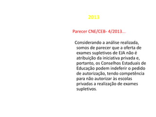 2013
Parecer CNE/CEB- 4/2013....
Considerando a análise realizada,
somos de parecer que a oferta de
exames supletivos de EJA não é
atribuição da iniciativa privada e,
portanto, os Conselhos Estaduais de
Educação podem indeferir o pedido
de autorização, tendo competência
para não autorizar às escolas
privadas a realização de exames
supletivos.
 