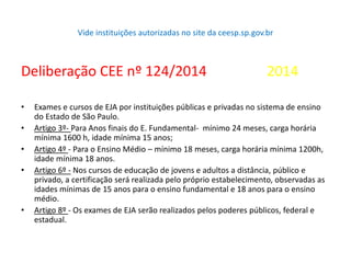Vide instituições autorizadas no site da ceesp.sp.gov.br
Deliberação CEE nº 124/2014 2014
• Exames e cursos de EJA por instituições públicas e privadas no sistema de ensino
do Estado de São Paulo.
• Artigo 3º- Para Anos finais do E. Fundamental- mínimo 24 meses, carga horária
mínima 1600 h, idade mínima 15 anos;
• Artigo 4º - Para o Ensino Médio – mínimo 18 meses, carga horária mínima 1200h,
idade mínima 18 anos.
• Artigo 6º - Nos cursos de educação de jovens e adultos a distância, público e
privado, a certificação será realizada pelo próprio estabelecimento, observadas as
idades mínimas de 15 anos para o ensino fundamental e 18 anos para o ensino
médio.
• Artigo 8º - Os exames de EJA serão realizados pelos poderes públicos, federal e
estadual.
 