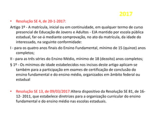 2017
• Resolução SE 4, de 20-1-2017:
Artigo 1º - A matrícula, inicial ou em continuidade, em qualquer termo de curso
presencial de Educação de Jovens e Adultos - EJA mantido por escola pública
estadual, far-se-á mediante comprovação, no ato da matrícula, da idade do
interessado, na seguinte conformidade:
I - para os quatro anos finais do Ensino Fundamental, mínimo de 15 (quinze) anos
completos;
II - para as três séries do Ensino Médio, mínimo de 18 (dezoito) anos completos;
§ 1º - Os mínimos de idade estabelecidos nos incisos deste artigo aplicam-se
também para a participação em exames de certificação de conclusão do
ensino fundamental e do ensino médio, organizados em âmbito federal ou
estadual
• Resolução SE 13, de 09/03/2017:Altera dispositivo da Resolução SE 81, de 16-
12- 2011, que estabelece diretrizes para a organização curricular do ensino
fundamental e do ensino médio nas escolas estaduais.
 